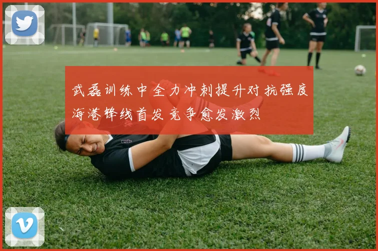 武磊训练中全力冲刺提升对抗强度海港锋线首发竞争愈发激烈